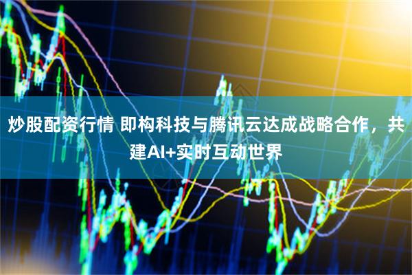 炒股配资行情 即构科技与腾讯云达成战略合作，共建AI+实时互动世界