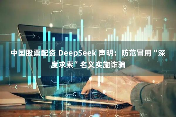 中国股票配资 DeepSeek 声明：防范冒用“深度求索”名义实施诈骗