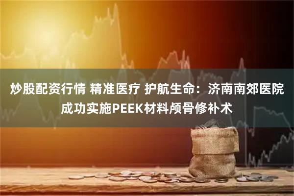 炒股配资行情 精准医疗 护航生命：济南南郊医院成功实施PEEK材料颅骨修补术