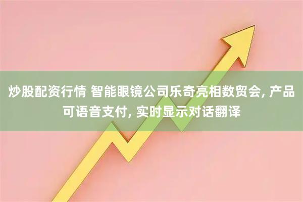 炒股配资行情 智能眼镜公司乐奇亮相数贸会, 产品可语音支付, 实时显示对话翻译