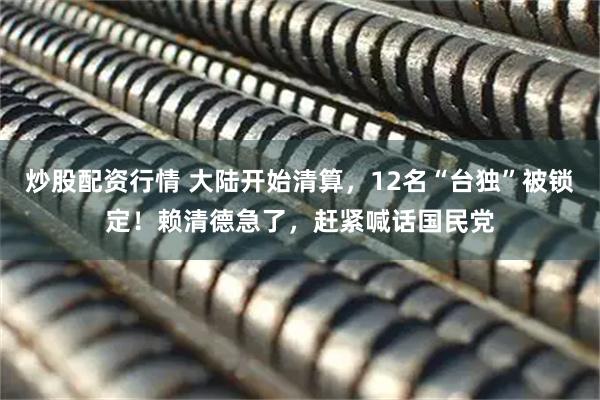 炒股配资行情 大陆开始清算，12名“台独”被锁定！赖清德急了，赶紧喊话国民党
