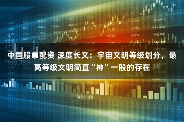 中国股票配资 深度长文：宇宙文明等级划分，最高等级文明简直“神”一般的存在