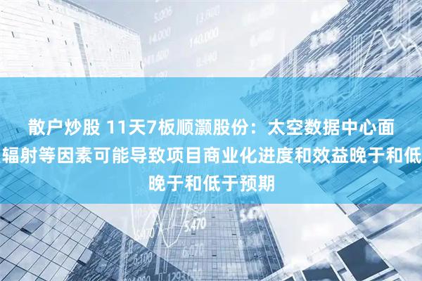 散户炒股 11天7板顺灏股份：太空数据中心面临强烈辐射等因素可能导致项目商业化进度和效益晚于和低于预期