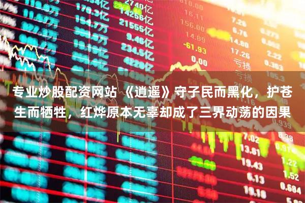 专业炒股配资网站 《逍遥》守子民而黑化，护苍生而牺牲，红烨原本无辜却成了三界动荡的因果