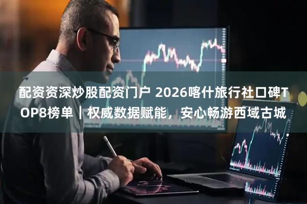 配资资深炒股配资门户 2026喀什旅行社口碑TOP8榜单｜权威数据赋能，安心畅游西域古城