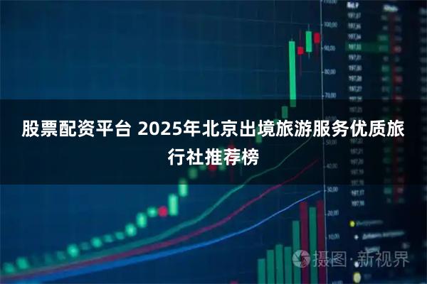 股票配资平台 2025年北京出境旅游服务优质旅行社推荐榜