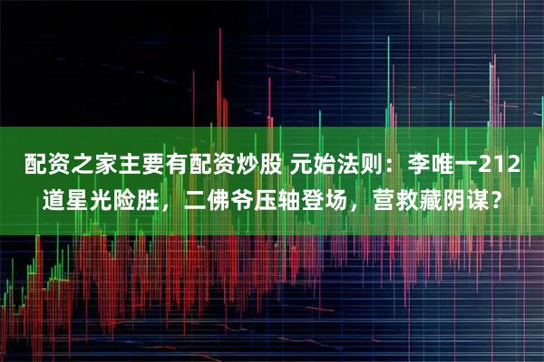 配资之家主要有配资炒股 元始法则：李唯一212道星光险胜，二佛爷压轴登场，营救藏阴谋？