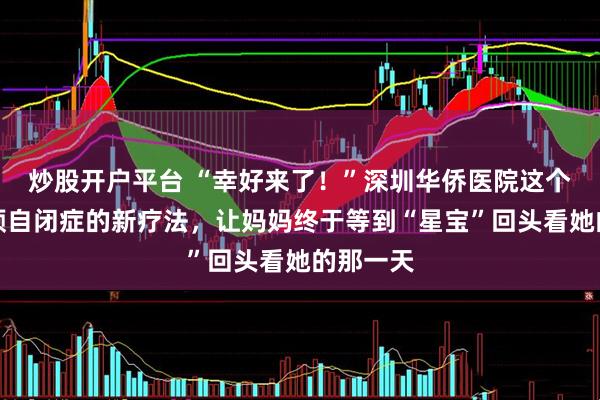 炒股开户平台 “幸好来了！”深圳华侨医院这个精准干预自闭症的新疗法，让妈妈终于等到“星宝”回头看她的那一天