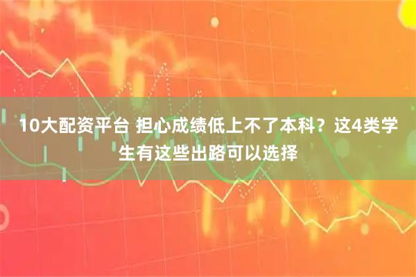10大配资平台 担心成绩低上不了本科？这4类学生有这些出路可以选择