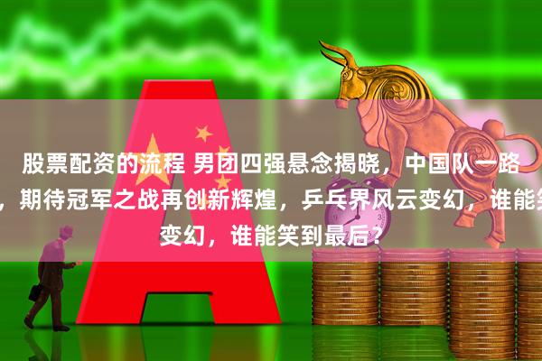 股票配资的流程 男团四强悬念揭晓，中国队一路高歌猛进，期待冠军之战再创新辉煌，乒乓界风云变幻，谁能笑到最后？
