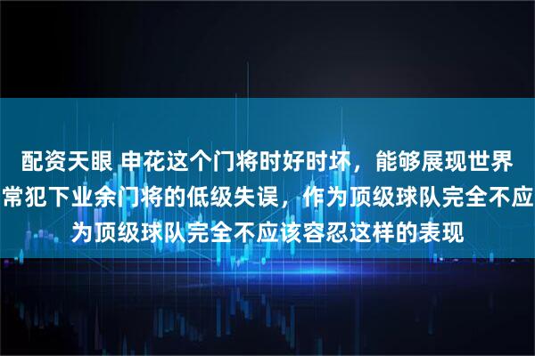 配资天眼 申花这个门将时好时坏，能够展现世界级神扑的他，却时常犯下业余门将的低级失误，作为顶级球队完全不应该容忍这样的表现