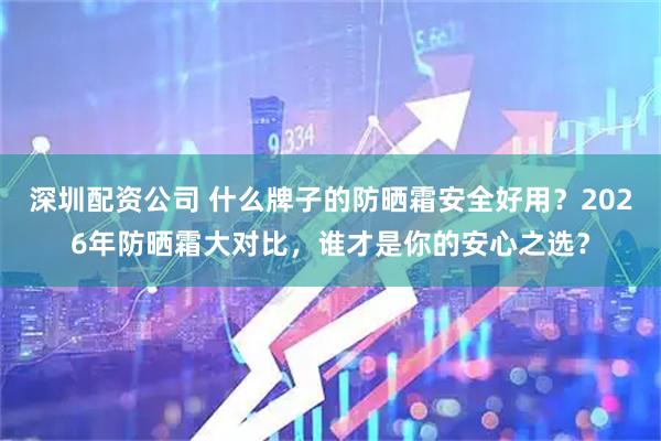 深圳配资公司 什么牌子的防晒霜安全好用？2026年防晒霜大对比，谁才是你的安心之选？