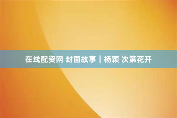 在线配资网 封面故事｜杨颖 次第花开