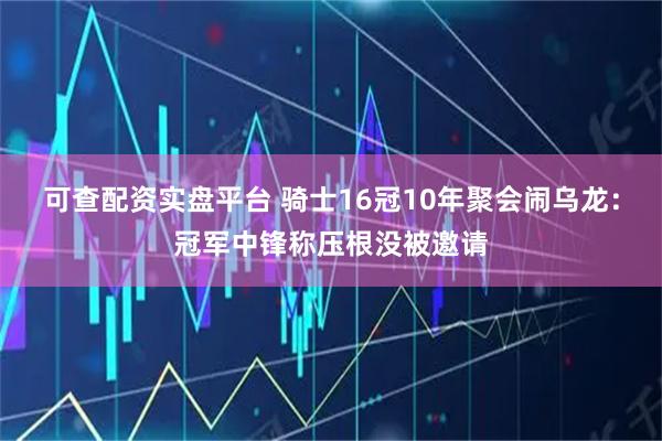可查配资实盘平台 骑士16冠10年聚会闹乌龙：冠军中锋称压根没被邀请
