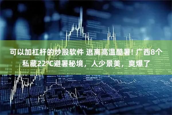 可以加杠杆的炒股软件 逃离高温酷暑! 广西8个私藏22℃避暑秘境，人少景美，爽爆了