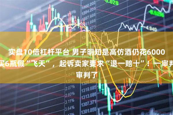实盘10倍杠杆平台 男子明知是高仿酒仍花6000元买6瓶假“飞天”，起诉卖家要求“退一赔十”！一审判了