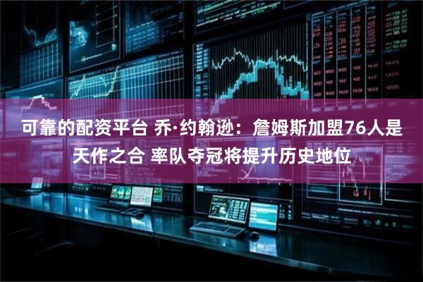 可靠的配资平台 乔·约翰逊:詹姆斯加盟76人是天作之合 率队夺冠将提升历史地位