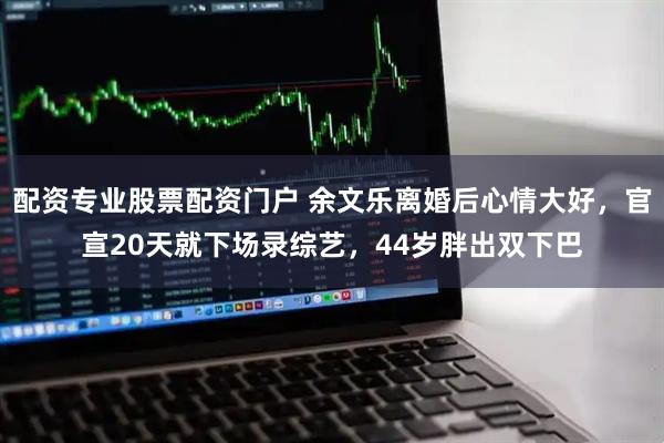 配资专业股票配资门户 余文乐离婚后心情大好，官宣20天就下场录综艺，44岁胖出双下巴