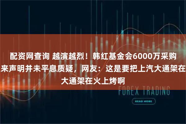配资网查询 越演越烈!韩红基金会6000万采购风波,迟来声明并未平息质疑,网友:这是要把上汽大通架在火上烤啊
