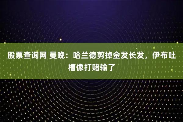 股票查询网 曼晚：哈兰德剪掉金发长发，伊布吐槽像打赌输了