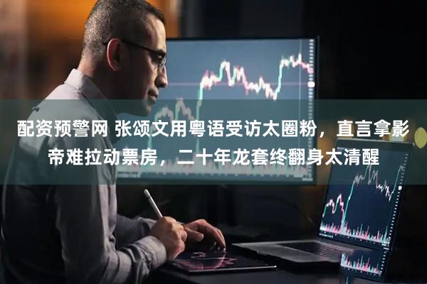 配资预警网 张颂文用粤语受访太圈粉，直言拿影帝难拉动票房，二十年龙套终翻身太清醒