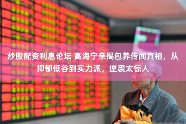 炒股配资利息论坛 高海宁亲揭包养传闻真相，从抑郁低谷到实力派，逆袭太惊人