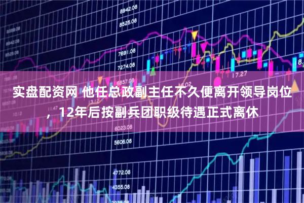 实盘配资网 他任总政副主任不久便离开领导岗位，12年后按副兵团职级待遇正式离休